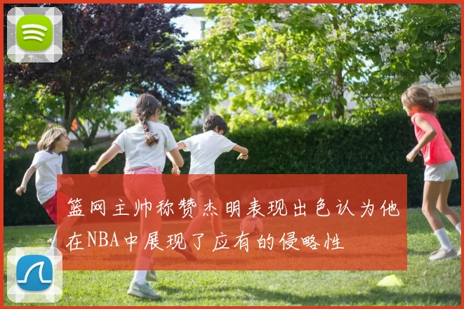 篮网主帅称赞杰明表现出色认为他在NBA中展现了应有的侵略性