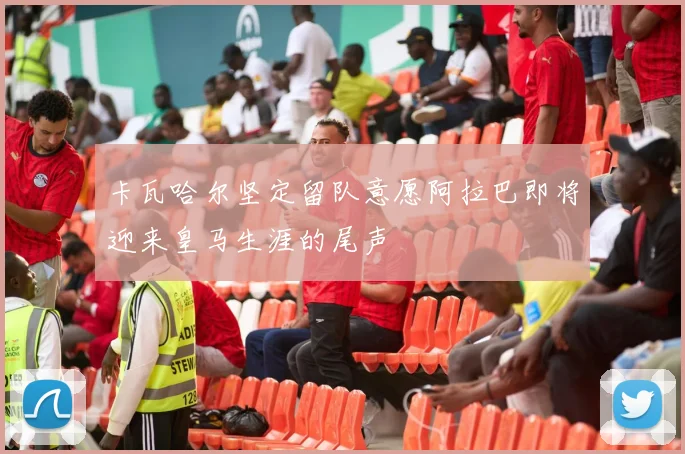 卡瓦哈尔坚定留队意愿阿拉巴即将迎来皇马生涯的尾声