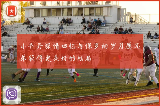 小乔丹深情回忆与保罗的岁月愿兄弟获得更美好的结局
