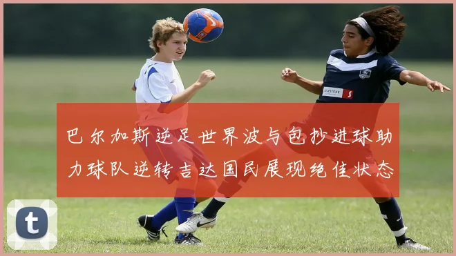 巴尔加斯逆足世界波与包抄进球助力球队逆转吉达国民展现绝佳状态