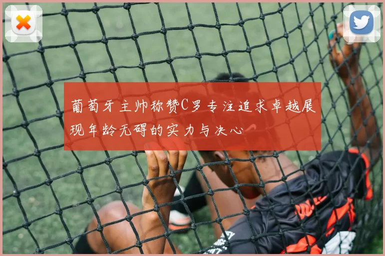 葡萄牙主帅称赞C罗专注追求卓越展现年龄无碍的实力与决心