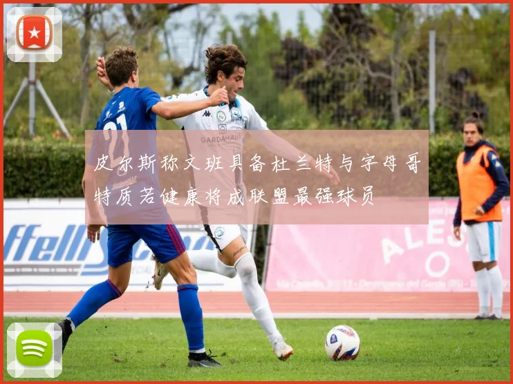 皮尔斯称文班具备杜兰特与字母哥特质若健康将成联盟最强球员