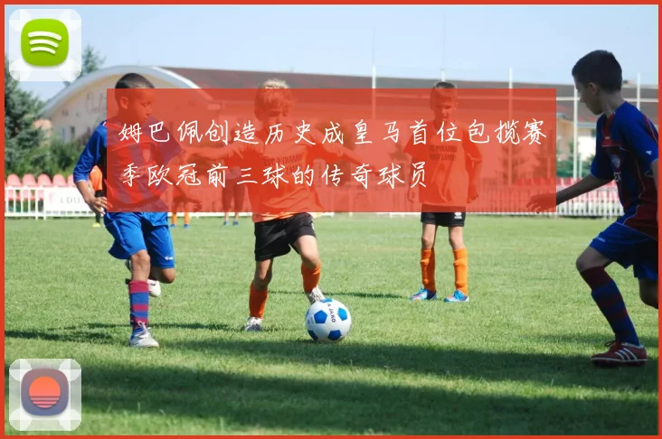 姆巴佩创造历史成皇马首位包揽赛季欧冠前三球的传奇球员