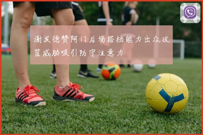 谢泼德赞阿门后场搭档能力出众攻筐威胁吸引防守注意力