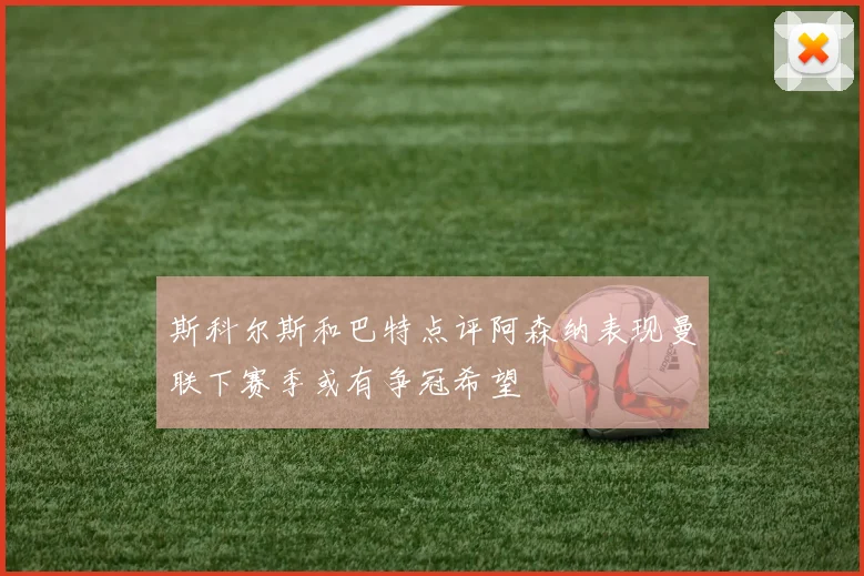 斯科尔斯和巴特点评阿森纳表现曼联下赛季或有争冠希望
