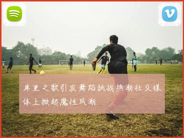 库里之歌引发舞蹈挑战热潮社交媒体上掀起魔性风潮