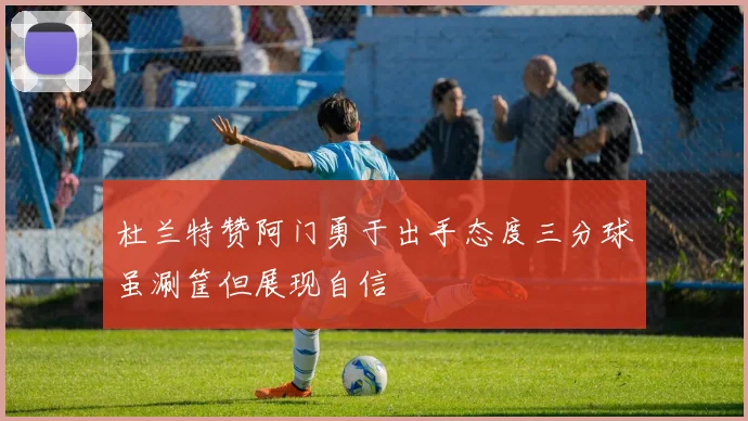 杜兰特赞阿门勇于出手态度三分球虽涮筐但展现自信