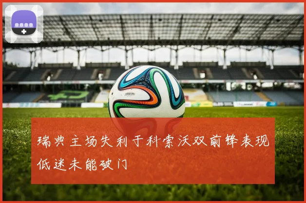 瑞典主场失利于科索沃双前锋表现低迷未能破门