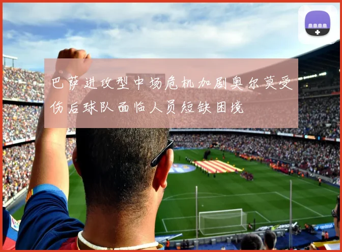 巴萨进攻型中场危机加剧奥尔莫受伤后球队面临人员短缺困境