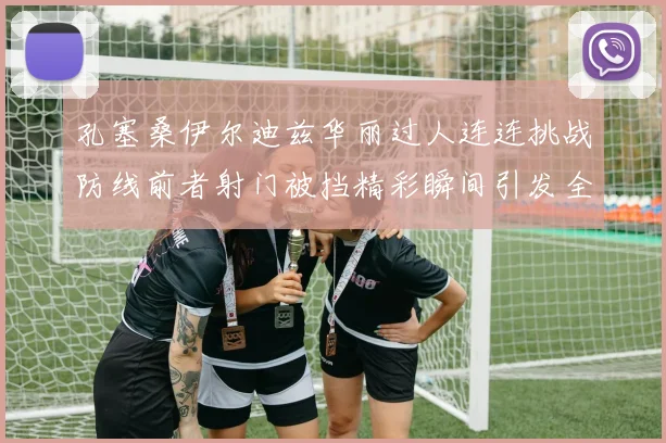 孔塞桑伊尔迪兹华丽过人连连挑战防线前者射门被挡精彩瞬间引发全场欢呼