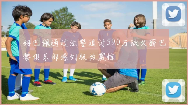 姆巴佩通过法警追讨590万欧欠薪巴黎俱乐部感到极为震惊