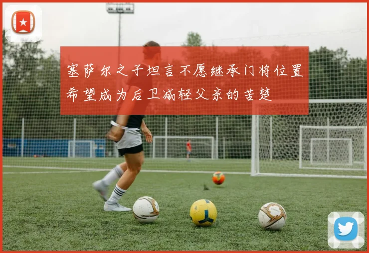 塞萨尔之子坦言不愿继承门将位置希望成为后卫减轻父亲的苦楚