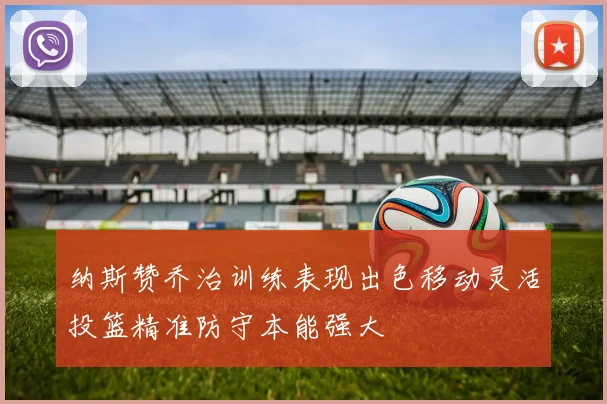 纳斯赞乔治训练表现出色移动灵活投篮精准防守本能强大