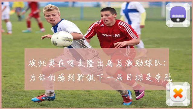 埃托奥在喀麦隆出局后激励球队：为你们感到骄傲下一届目标是夺冠
