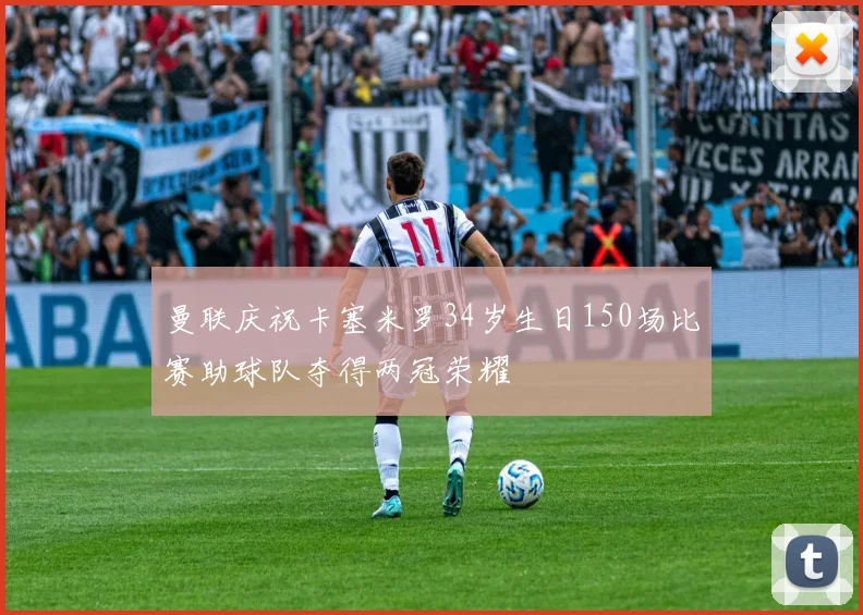 曼联庆祝卡塞米罗34岁生日150场比赛助球队夺得两冠荣耀