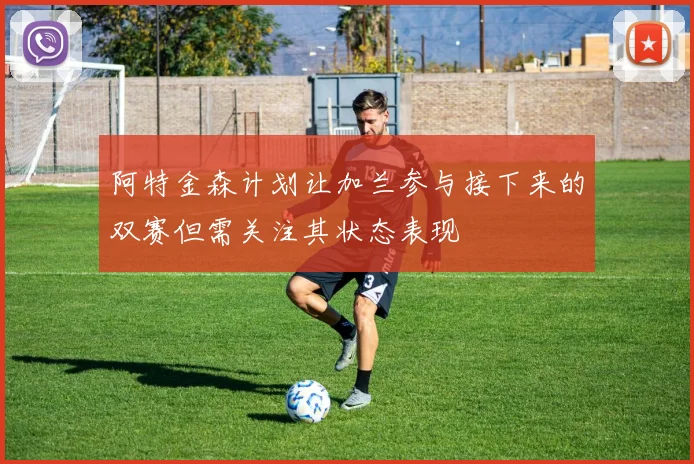 阿特金森计划让加兰参与接下来的双赛但需关注其状态表现