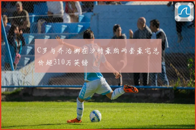 C罗与乔治娜在沙特豪购两套豪宅总价超310万英镑