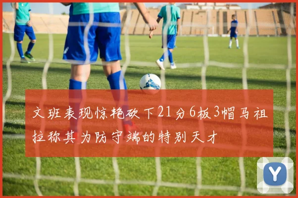 文班表现惊艳砍下21分6板3帽马祖拉称其为防守端的特别天才
