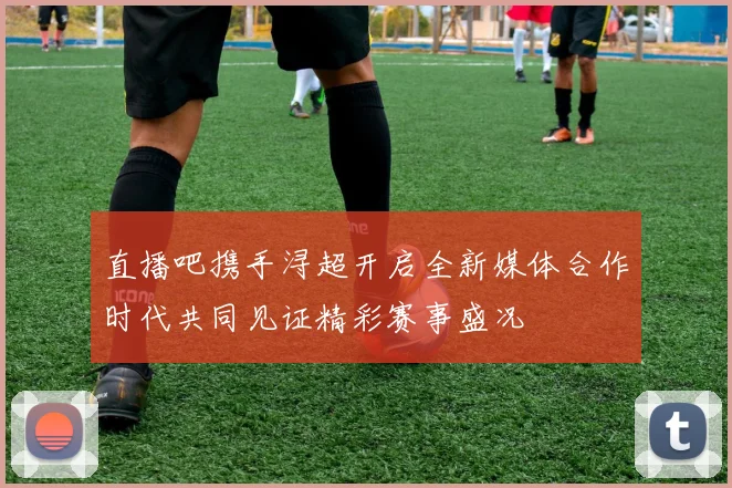 直播吧携手浔超开启全新媒体合作时代共同见证精彩赛事盛况