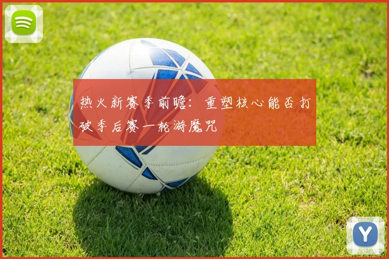热火新赛季前瞻：重塑核心能否打破季后赛一轮游魔咒
