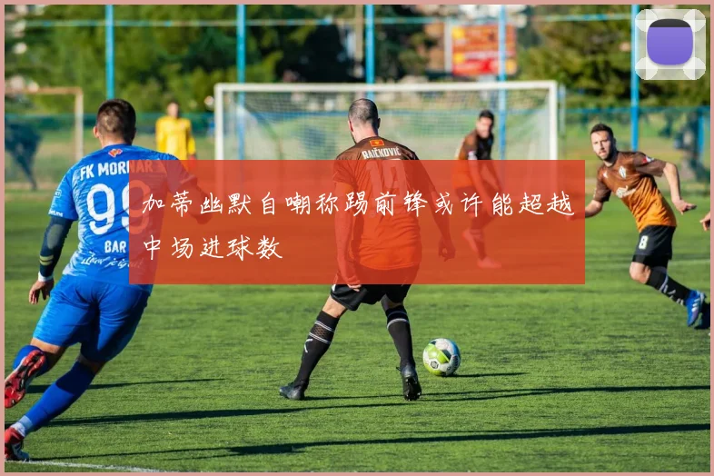 加蒂幽默自嘲称踢前锋或许能超越中场进球数