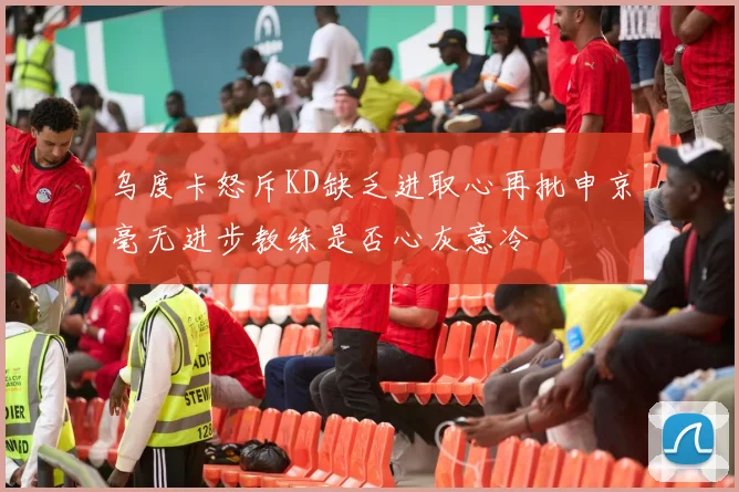 乌度卡怒斥KD缺乏进取心再批申京毫无进步教练是否心灰意冷