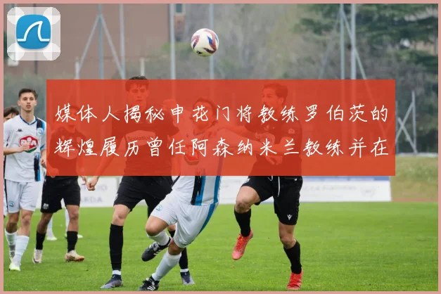 媒体人揭秘申花门将教练罗伯茨的辉煌履历曾任阿森纳米兰教练并在华夏执教