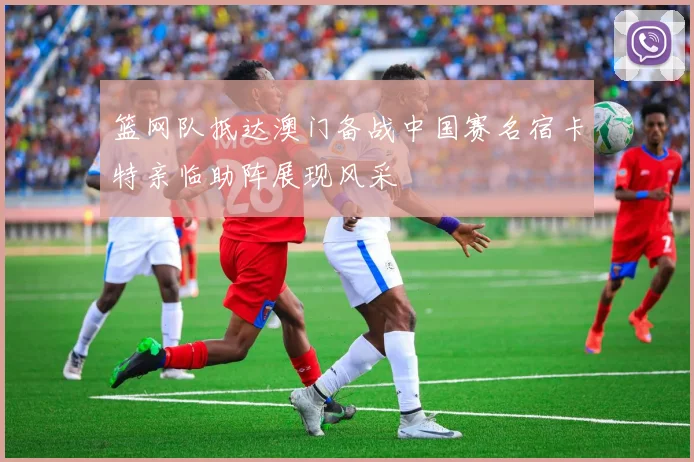 篮网队抵达澳门备战中国赛名宿卡特亲临助阵展现风采